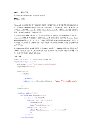 23.12.2. 解决办法
使用<mx:HTML>控件载入并显示HTML内容。

23.12.3. 讨论


Adobe AIR 运行时支持在基于SWF的应用程序中渲染HTML。                渲染引擎是基于WebKit技术构
建，功能和基于WebKit引擎的浏览器一样。比如Safari。这个引擎的核心就是AIR HTML API
中的flash.html.HTMLLoader类，它继承自flash.display.Sprite类，HTMLLoader对象可被添加
到基于ActionScript和基于Flex的程序中。
该API中还包括<mx:HTML>控件，它可以轻松的将HTML内容显示到Flex框架的容器中。
mx.controls.HTML 类 内 部 的 接 口 是 HTMLLoader类 实 例 并 提 供 对 HTML Document Object
Model (DOM)的访问。这一能力类似于HTML页面中操作DOM和CSS的JavaScript。你可以无
限制的载入远程服务器上HTML页面，也可以载入本地沙箱中的HTML页面甚至是HTML格
式的字符串。
通过location属性值将HTML页面载入到<mx:HTML>控件，location字符串被传给内部的
HTMLLoader实例，它才载入和渲染所需的页面。  下面的例子载入web网页到<mx:HTML> 控
件，还有些控件用于导航到其他页面：
Code View:
<?xml version="1.0" encoding="utf-8"?>
<mx:WindowedApplication
   xmlns:mx="http://www.adobe.com/2006/mxml"
   layout="vertical">

    <mx:Script>
       <![CDATA[

              Bindable
              Bindable]
             [Bindable
             public var urlLocation:String = "http://www.adobe.com"
                                             "http://www.adobe.com";

       ]]>
    </mx:Script>

    <mx:Form width="100%">
       <mx:FormItem width="100%">
           <mx:HBox width="100%">
              <mx:TextInput id="urlField"
                  width="100%"
                  text="{html.location}"/>
              <mx:Button label="go"
                  click="{urlLocation = urlField.text}"
                  />
           </mx:HBox>
       </mx:FormItem>
 