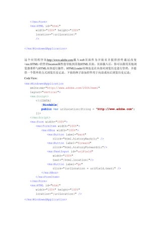 </mx:Form>
    <mx:HTML id="html"
       width="100%" height="100%"
       location="{urlLocation}"
       />


</mx:WindowedApplication>



这 个 应 用 程 序 从 http://www.adobe.com 载 入 web 页 面 作 为 开 始 页 并 提 供 控 件 通 过 改 变
<mx:HTML>控件的location属性值导航到其他HTML页面。页面载入后，你可以跟用其他浏
览器那样与HTML内容进行操作。HTMLLoader实例也是在内部对浏览历史进行管理，并提
供一个简单的方式浏览历史记录。下面的例子添加控件用于向前或向后浏览历史记录：
Code View:
<mx:WindowedApplication
   xmlns:mx="http://www.adobe.com/2006/mxml"
   layout="vertical">
   <mx:Script>
       <![CDATA[
           Bindable
           Bindable]
          [Bindable
          public var urlLocation:String = "http://www.adobe.com"
                                          "http://www.adobe.com";
       ]]>
    </mx:Script>
    <mx:Form width="100%">
       <mx:FormItem width="100%">
           <mx:HBox width="100%">
              <mx:Button label="back"
                  click="html.historyBack();" />
              <mx:Button label="forward"
                  click="html.historyForward();"/>
              <mx:TextInput id="urlField"
                  width="100%"
                  text="{html.location}"/>
              <mx:Button label="go"
                  click="{urlLocation = urlField.text}" />
           </mx:HBox>
       </mx:FormItem>
    </mx:Form>
    <mx:HTML id="html"
       width="100%" height="100%"
       location="{urlLocation}" />
</mx:WindowedApplication>
 