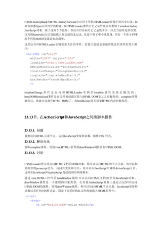 HTML.historyBack和HTML.historyForward方法用于导航HTMLLoader对象中的历史记录。 如
果你熟悉Ajax应用程序的构建，那HTMLLoader类的历史记录管理非常类似于window.history
JavaScript对象。除了这两个方法外，你还可以访问历史记录数多少，以及当前所处的位置，
以及用historyGo方法直接载入指定的历史记录。             从这个例子中不难发现，    开发一个基于SWF
的个性化Web浏览器是如此简单。
这里还有些HTMLLoader实例需要关注的事件，需要注意的是要搞清楚这些事件的发生顺
序：
<mx:HTML id="html"
  width="100%" height="100%"
  location="http://www.adobe.com"
  htmlDOMInitialize="initHandler();"
  locationChange="changeHandler();"
  complete="completeHandler();"
  htmlRender="renderHandler();"
  />


locationChange 事 件 是 在 内 部 HTMLLoader 实 例 的 location 属 性 更 新 后 触 发 的 ，
htmlDOMInitialized事件是在文档被创建且你与HTML DOM交互之前触发的，complete事件
触发后，你就可以操作HTML DOM了。而htmlRender是在渲染HTML内容时触发的。




23.13 . 在ActionScript JavaScript
23.13节.  ActionScript JavaScript之间跨脚本操作
         ActionScript和JavaScript


23.13.1. 问题
我想访问HTML元素节点，访问JavaScript变量和函数，操作CSS 样式。

23.13.2. 解决办法
监听complete事件，使用<mx:HTML>控件的domWindow属性访问HTML DOM。

23.13.3. 讨论


HTMLLoader类支持访问HTML文档的DOM对象。你可以访问HTML的节点元素，也可以和
页面里的javascript交互，访问其变量和方法，也可以在JavaScript中调用ActionScript方 法 。
这种在JavaScript和ActionScript直接的调用叫跨脚本。
通 过 <mx:HTML> 控 件 的 domWindow 属 性 可 以 访 问 HTML 文 档 的 全 局 JavaScript 对 象 。
domWindow属性是一个通用的对象类型，在其他 ActionScript对象上通过点运算符访问
HTML DOM的属性。使用domWindow属性，你可以访问HTML节点元素，JavaScript变量和
函数以及任何CSS样式表。假定下面的HTML文档将被载入HTML控件中：
<html>
  <body>
      <p id="helloField">Hello World</p>
 