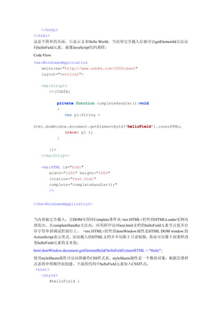 </body>
</html>
这是个简单的页面，只显示文本Hello World。当内容完全载入后就可以getElementId方法访
问helloField元素，就像JavaScript代码那样：
Code View:
<mx:WindowedApplication
   xmlns:mx="http://www.adobe.com/2006/mxml"
   layout="vertical">

    <mx:Script>
       <![CDATA[

                                                void
             private function completeHandler():void
             {
                var p1:String =

                                       'helloField'
                                       'helloField').innerHTML;
html.domWindow.document.getElementById('helloField'
             trace(
             trace p1 );
          }

       ]]>
    </mx:Script>

    <mx:HTML id="html"
       width="100%" height="100%"
       location="test.html"
       complete="completeHandler();"
       />


</mx:WindowedApplication>



当内容被完全载入，且DOM可用时Complete事件从<mx:HTML>控件的HTMLLoader实例内
部发出。在completeHandler方法内，应用程序访问test.html文档的helloField元素节点值并打
印字符串到调试控制台上。 <mx:HTML>控件的domWindow属性是HTML DOM window.的
ActionScript表示形式。访问载入的HTML文档并不局限于只读权限，你还可以像下面那样改
变helloField元素的文本值：
html.domWindow.document.getElementById('helloField').innerHTML = "Hola!";
使用styleSheets属性可访问和操作CSS样式表。styleSheets属性是一个数组对象，根据层叠样
式表的申明顺序而创建。下面的代码中helloField元素加入CSS样式：
 <html>
   <style>
       #helloField {
 
