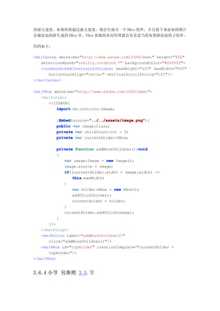 的最大宽度。如果即将超过最大宽度，则会生成另一个 HBox 组件，并且接下来添加的图片
会被添加到新生成的 HBox 里。VBox 容器的布局管理器会负责适当的布置新添加的子组件。

代码如下：

<mx:Canvas xmlns:mx="http://www.adobe.com/2006/mxml" height="400"
   xmlns:cookbook="oreilly.cookbook.*" backgroundColor="#0000ff">
   <cookbook:AddConstraintChildren maxHeight="400" maxWidth="800"
       horizontalAlign="center" verticalScrollPolicy="off"/>
</mx:Canvas>

<mx:VBox xmlns:mx="http://www.adobe.com/2006/mxml">
   <mx:Script>
       <![CDATA[
          import mx.controls.Image;

          Embed        "../../assets/image.png"
          Embed(source="../../assets/image.png"
         [Embed        "../../assets/image.png")]
         public var image:Class;
         private var childCount:int = 0;
         private var currentHolder:HBox;

                                            void
         private function addMoreChildren():void
         {
            var image:Image = new Image();
            image.source = image;
            if
            if((currentHolder.width + image.width) >=
                this
                this.maxWidth)
            {
                var holder:HBox = new HBox();
                addChild(holder);
                currentHolder = holder;
            }
            currentHolder.addChild(image);
         }
       ]]>
   </mx:Script>
   <mx:Button label="addMoreChildren()"
       click="addMoreChildren()"/>
   <mx:HBox id="topHolder" creationComplete="currentHolder =
       topHolder"/>
</mx:VBox>


3.6.4 小节 另参照 3.5.节
 