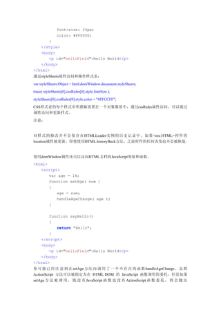 font-size: 24px;
               color: #FF0000;
       }
   </style>
   <body>
       <p id="helloField">Hello World</p>
   </body>
</html>
通过styleSheets属性访问和操作样式表：
var styleSheets:Object = html.domWindow.document.styleSheets;
trace( styleSheets[0].cssRules[0].style.fontSize );
styleSheets[0].cssRules[0].style.color = "#FFCCFF";
CSS样式表的每个样式申明都被放置在一个对象数组中，通过cssRules属性访问。可以通过
属性访问和更新样式。
注意：


对样式的修改并不会保存在HTMLLoader实例的历史记录中。如果<mx:HTML>控件的
location属性被更新，即使使用HTML.historyBack方法，之前所作的任何改变也不会被恢复，


使用domWindow属性还可以访问HTML文档的JavaScript变量和函数。
<html>
   <script>
       var age = 18;
       function setAge( num )
       {
          age = num;
          handleAgeChange( age );
       }

       function sayHello()
       {
          return "Hello";
       }
   </script>
   <body>
       <p id="helloField">Hello World</p>
   </body>
</html>
你 可 能 已 经 注 意 到 在 setAge 方 法 内 调 用 了 一 个 不 存 在 的 函 数 handleAgeChange 。 虽 然
ActionScript 方法可以被指定为在 HTML DOM 的 JavaScript 函数调用的委托，但是如果
setAge 方 法 被 调 用 ， 既 没 有 JavaScript 函 数 也 没 有 ActionScript 函 数 委 托 ， 将 会 抛 出
 