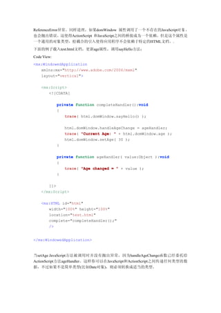 ReferenceError异常。同样道理，如果domWindow 属性调用了一个不存在的JavaScript对 象 ，
也会抛出错误。这使得ActionScript 和JavaScript之间的桥接成为一个依赖。但是这个属性是
一个通用的对象类型，松耦合的引入使得应用程序不会依赖于特定的HTML文档。.
下面的例子载入test.html文档，更新age属性，调用sayHello方法：
Code View:
<mx:WindowedApplication
   xmlns:mx="http://www.adobe.com/2006/mxml"
   layout="vertical">

    <mx:Script>
       <![CDATA[

                                                void
             private function completeHandler():void
             {
                trace html.domWindow.sayHello() );
                trace(

                 html.domWindow.handleAgeChange = ageHandler;
                 trace(
                 trace "Current Age: " + html.domWindow.age );
                 html.domWindow.setAge( 30 );
             }

                                                         void
             private function ageHandler( value:Object ):void
             {
                trace(
                trace "Age changed = " + value );
             }

       ]]>
    </mx:Script>

    <mx:HTML id="html"
       width="100%" height="100%"
       location="test.html"
       complete="completeHandler();"
       />


</mx:WindowedApplication>



当setAge JavaScript方法被调用时并没有抛出异常，因为handleAgeChange函数已经委托给
ActionScript方法ageHandler。这样你可以在JavaScript和ActionScript之间传递任何类型的数
据，不过如果不是简单类型(比如Date对象)，则必须转换成适当的类型。
 