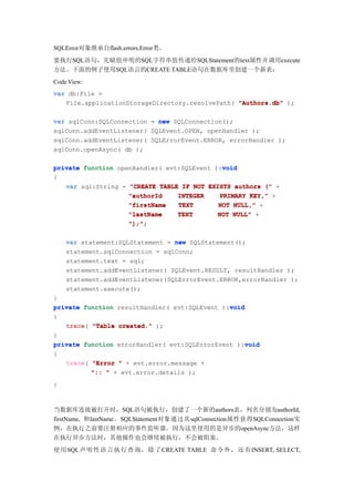 SQLError对象继承自flash.errors.Error类。
要执行SQL语句，先赋值申明的SQL字符串值传递给SQLStatement的text属性并调用execute
方法。下面的例子使用SQL语言的CREATE TABLE语句在数据库里创建一个新表：
Code View:
var db:File =
   File.applicationStorageDirectory.resolvePath( "Authors.db" );

var sqlConn:SQLConnection = new SQLConnection();
sqlConn.addEventListener( SQLEvent.OPEN, openHandler );
sqlConn.addEventListener( SQLErrorEvent.ERROR, errorHandler );
sqlConn.openAsync( db );

                                             void
private function openHandler( evt:SQLEvent ):void
{
   var sql:String = "CREATE TABLE IF NOT EXISTS authors (" +
                    "authorId    INTEGER    PRIMARY KEY," +
                    "firstName   TEXT       NOT NULL," +
                    "lastName    TEXT       NOT NULL" +
                    ");";
                    ");"

    var statement:SQLStatement = new SQLStatement();
    statement.sqlConnection = sqlConn;
    statement.text = sql;
    statement.addEventListener( SQLEvent.RESULT, resultHandler );
    statement.addEventListener(SQLErrorEvent.ERROR,errorHandler );
    statement.execute();
}
                                               void
private function resultHandler( evt:SQLEvent ):void
{
   trace(
   trace "Table created." );
}
                                                    void
private function errorHandler( evt:SQLErrorEvent ):void
{
   trace(
   trace "Error " + evt.error.message +
          ":: " + evt.error.details );
}



当数据库连接被打开时，SQL语句被执行，创建了一个新的authors表，列名分别为authorId,
firstName, 和lastName。SQLStatement对象通过其sqlConnection属性获得SQLConnection实
例，在执行之前要注册相应的事件监听器。因为这里使用的是异步的openAsync方法，这样
在执行异步方法时，其他操作也会继续被执行，不会被阻塞。
使用 SQL声明 性语 言执 行查 询， 除了CREATE TABLE 命令 外， 还有INSERT, SELECT,
 