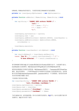 UPDATE, 和DELETE查询语句。下面的代码执行INSERT语句添加数据：
private var insertQuery:SQLStatement = new SQLStatement();

                                                         void
private function addAuthor( fName:String, lName:String ):void
{
   var sql:String = "INSERT INTO authors VALUES (" +
                       "null," +
                       "'" + fName + "'," +
                       "'" + lName + "'" +
                       ");"
                       ");";

   insertQuery.sqlConnection = sqlConn;
   insertQuery.text = sql;
   insertQuery.addEventListener( SQLEvent.RESULT, insertHandler );
   insertQuery.addEventListener( SQLErrorEvent.ERROR,
      errorHandler );

   insertQuery.execute();
}
private function insertHandler( evt:SQLEvent ):void
                                               void
{
   var result:SQLResult = insertQuery.getResult();
   trace(
   trace "Row ID : " + result.lastInsertRowID + " / " +
          "# Rows Affected : " + result.rowsAffected );
}


使用 INSERT INTO SQL语句 Author数据 被添 加到authors数据 库表 中。 如果 操作 成功，
insertHandler方法被调用，SQLStatement实例的getResult方法收到SQLResult对象。
要简化和增强执行查询语句的性能，SQLStatement类提供了一个parameters属性和itemClass
属性。像这里的情况，一个同样的Insert语句可能使用不同的插入内容调用很多次，这时候
就可以使用SQLStatemnt的parameters属性，parameters属性是一个关联数组，使用命名的和
未命名的参数存储键---值对。
下面的例子使用命名参数：
var insertSql:String = "INSERT INTO authors VALUES (" +
                 "null,:firstName,:lastName);";
                 "null,:firstName,:lastName);"
insertQuery.sqlConnection = sqlConn;
insertQuery.text = insertSql;
                       ":firstName"
                       ":firstName"]
insertQuery.parameters[":firstName" = fName;
                       ":lastName"
                       ":lastName"]
insertQuery.parameters[":lastName" = lName;


当语句被执行前，这些值被替换，你可以在属性名前使用：或@符号，也可以是数字索引作
                           @
为属性名，SQL语句里用？取代：
 