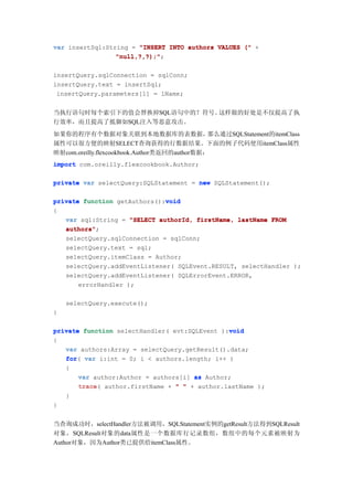 var insertSql:String = "INSERT INTO authors VALUES (" +
                 "null,?,?);";
                 "null,?,?);"

insertQuery.sqlConnection = sqlConn;
insertQuery.text = insertSql;
 insertQuery.parameters[1] = lName;


当执行语句时每个索引下的值会替换掉SQL语句中的？符号。这样做的好处是不仅提高了执
行效率，而且提高了抵御如SQL注入等恶意攻击。
如果你的程序有个数据对象关联到本地数据库的表数据，                     那么通过SQLStatement的itemClass
属性可以很方便的映射SELECT查询获得的行数据结果。下面的例子代码使用itemClass属性
映射com.oreilly.flexcookbook.Author类返回的author数据：
import com.oreilly.flexcookbook.Author;

private var selectQuery:SQLStatement = new SQLStatement();

                              void
private function getAuthors():void
{
   var sql:String = "SELECT authorId, firstName, lastName FROM
   authors";
   authors"
   selectQuery.sqlConnection = sqlConn;
   selectQuery.text = sql;
   selectQuery.itemClass = Author;
   selectQuery.addEventListener( SQLEvent.RESULT, selectHandler );
   selectQuery.addEventListener( SQLErrorEvent.ERROR,
       errorHandler );

    selectQuery.execute();
}

                                               void
private function selectHandler( evt:SQLEvent ):void
{
   var authors:Array = selectQuery.getResult().data;
   for(
   for var i:int = 0; i < authors.length; i++ )
   {
       var author:Author = authors[i] as Author;
       trace(
       trace author.firstName + " " + author.lastName );
   }
}


当查询成功时，selectHandler方法被调用，SQLStatement实例的getResult方法得到SQLResult
对象，SQLResult对象的data属性是一个数据库行记录数组，数组中的每个元素被映射为
Author对象，因为Author类已提供给itemClass属性。
 