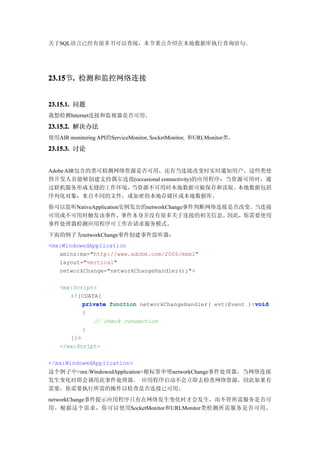 关于SQL语言已经有很多书可以查阅，本节重点介绍在本地数据库执行查询语句。




23.15 . 检测和监控网络连接
23.15节.


23.15.1. 问题
我想检测Internet连接和监视器是否可用。

23.15.2. 解决办法
使用AIR monitoring API的ServiceMonitor, SocketMonitor, 和URLMonitor类。
23.15.3. 讨论


Adobe AIR包含的类可检测网络资源是否可用，还有当连接改变时实时通知用户。这些类使
得开发人员能够创建支持偶尔连接(occasional connectivity)的应用程序：当资源可用时，通
过联机服务形成无缝的工作环境，    当资源不可用时本地数据可被保存和读取。          本地数据包括
序列化对象：来自不同的文件，或加密的本地存储区或本地数据库。
你可以监听NativeApplication实例发出的networkChange事件判断网络连接是否改变。当连接
可用或不可用时触发该事件，事件本身并没有很多关于连接的相关信息。因此，你需要使用
事件处理器检测应用程序可工作在请求服务模式。
下面的例子为networkChange事件创建事件监听器：
<mx:WindowedApplication
   xmlns:mx="http://www.adobe.com/2006/mxml"
   layout="vertical"
   networkChange="networkChangeHandler();">

   <mx:Script>
      <![CDATA[
                                                             void
          private function networkChangeHandler( evt:Event ):void
          {
             // check connection
          }
      ]]>
   </mx:Script>

</mx:WindowedApplication>
这个例子中<mx:WindowedApplication>根标签申明networkChange事件处理器，当网络连接
发生变化时即会调用此事件处理器。 应用程序启动不会立即去检查网络资源，因此如果有
需要，你需要执行所需的操作以检查是否连接已可用。
networkChange事件提示应用程序只有在网络发生变化时才会发生，而不管所需服务是否可
用。根据这个需求，你可以使用SocketMonitor和URLMonitor类检测所需服务是否可用。
 