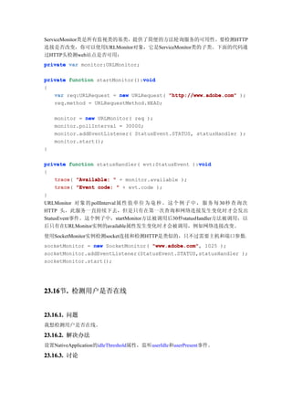 ServiceMonitor类是所有监视类的基类，提供了简便的方法轮询服务的可用性。要检测HTTP
连接是否改变，你可以使用URLMonitor对象，它是ServiceMonitor类的子类。下面的代码通
过HTTP头检测web站点是否可用：
private var monitor:URLMonitor;

                                void
private function startMonitor():void
{
   var req:URLRequest = new URLRequest( "http://www.adobe.com" );
   req.method = URLRequestMethod.HEAD;

    monitor = new URLMonitor( req );
    monitor.pollInterval = 30000;
    monitor.addEventListener( StatusEvent.STATUS, statusHandler );
    monitor.start();
}

                                                  void
private function statusHandler( evt:StatusEvent ):void
{
   trace(
   trace "Available: " + monitor.available );
   trace "Event code: " + evt.code );
   trace(
}
URLMonitor 对 象 的 pollInterval 属 性 值 单 位 为 毫 秒 。 这 个 例 子 中 ， 服 务 每 30 秒 查 询 次
HTTP 头，此服务一直持续下去，但是只有在第一次查询和网络连接发生变化时才会发出
StatusEvent事件。这个例子中，startMonitor方法被调用后30秒statusHandler方法被调用，以
后只有在URLMonitor实例的available属性发生变化时才会被调用，例如网络连接改变。
使用SocketMonitor实例检测socket连接和检测HTTP是类似的，只不过需要主机和端口参数：
socketMonitor = new SocketMonitor( "www.adobe.com" 1025 );
                                   "www.adobe.com",
socketMonitor.addEventListener(StatusEvent.STATUS,statusHandler );
socketMonitor.start();




23.16 . 检测用户是否在线
23.16节.


23.16.1. 问题
我想检测用户是否在线。

23.16.2. 解决办法
设置NativeApplication的idleThreshold属性，监听userIdle和userPresent事件。

23.16.3. 讨论
 