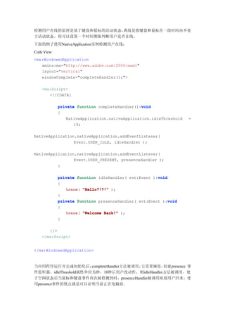 检测用户在线的原理是基于键盘和鼠标的活动状态，离线是指键盘和鼠标在一段时间内不处
于活动状态。你可以设置一个时间期限判断用户是否在线。
下面的例子使用NativeApplication实例检测用户在线：
Code View:
<mx:WindowedApplication
   xmlns:mx="http://www.adobe.com/2006/mxml"
   layout="vertical"
   windowComplete="completeHandler();">

    <mx:Script>
       <![CDATA[

                                                void
             private function completeHandler():void
             {
                NativeApplication.nativeApplication.idleThreshold   =
                    10;

NativeApplication.nativeApplication.addEventListener(
                 Event.USER_IDLE, idleHandler );

NativeApplication.nativeApplication.addEventListener(
                 Event.USER_PRESENT, presenceHandler );
          }

             private function idleHandler( evt:Event ):void
                                                       void
             {
                trace(
                trace "Hello?!?!" );
             }
                                                            void
             private function presenceHandler( evt:Event ):void
             {
                trace(
                trace "Welcome Back!" );
             }

       ]]>
    </mx:Script>


</mx:WindowedApplication>



当应用程序运行并完成初始化后，       completeHandler方法被调用，它设置阈值，创建presence 事
件监听器。idleThreshold属性单位为秒，10秒后用户没动作，则idleHandler方法被调用，处
于空闲状态后当鼠标和键盘事件再次被检测到时，presenceHandler被调用欢迎用户回来。使
用presence事件的优点就是可以证明当前正在电脑前。
 
