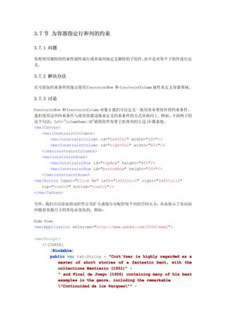 3.7 节 为容器指定行和列的约束

3.7.1 问题

你想使用独特的约束性属性成行或者成列地定义独特的子组件，而不是对每个子组件进行定
义。

3.7.2 解决办法

在可添加约束条件的地方使用 ConstraintRow 和 ConstraintColumn 属性来定义容器领域。

3.7.3 讨论

ConstraintRow 和 ConstraintColumn 对象让我们可以定义一族用来布置组件的约束条件。
我们使用这些约束条件与使用容器边缘来定义约束条件的方式异曲同工。                      例如， 下面例子的
这个句法：left="columnName:10"就将组件布置于距离列的左边 10 像素处。
<mx:Canvas>
    <mx:constraintColumns>
        <mx:ConstraintColumn id="leftCol" width="200"/>
        <mx:ConstraintColumn id="rightCol" width="60%"/>
    </mx:constraintColumns>
    <mx:constraintRows>
        <mx:ConstraintRow id="topRow" height="80%"/>
        <mx:ConstraintRow id="bottomRow" height="20%"/>
    </mx:constraintRows>
<mx:Button label="Click Me" left="leftCol:0" right="leftCol:0"
    top="row2:0" bottom="row2:0"/>
</mx:Canvas>

另外，我们可以添加滑动控件让用扩大或缩小分配给每个列的空间大小，从而展示了布局如
何随着容器尺寸的变化而变化的，例如：

Code View:
<mx:Application xmlns:mx="http://www.adobe.com/2006/mxml">

<mx:Script>
   <![CDATA[
        Bindable
        Bindable]
       [Bindable
       public var txt:String = "Cort¨¢zar is highly regarded as a
                               "Cort¨¢
                                    ¨¢zar
          master of short stories of a fantastic bent, with the
          collections Bestiario (1951)" +
          " and Final de Juego (1956) containing many of his best
          examples in the genre, including the remarkable
          "Continuidad de los Parques"" +
 