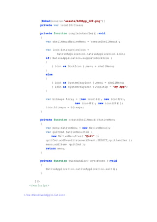 Embed        'assets/AIRApp_128.png'
           Embed(source='assets/AIRApp_128.png'
          [Embed        'assets/AIRApp_128.png')]
          private var icon128:Class;

                                             void
          private function completeHandler():void
          {
             var shellMenu:NativeMenu = createShellMenu();

              var icon:InteractiveIcon =
                     NativeApplication.nativeApplication.icon;
              if(
              if NativeApplication.supportsDockIcon )
              {
                  ( icon as DockIcon ).menu = shellMenu;
              }
              else
              {
                  ( icon as SystemTrayIcon ).menu = shellMenu;
                  ( icon as SystemTrayIcon ).tooltip = "My App"
                                                           App";
              }

                                   new
              var bitmaps:Array = [new icon16(), new icon32(),
                                new icon48(), new icon128()];
              icon.bitmaps = bitmaps;
          }

          private function createShellMenu():NativeMenu
          {
             var menu:NativeMenu = new NativeMenu();
             var quitCmd:NativeMenuItem =
                 new NativeMenuItem( "Quit" );
             quitCmd.addEventListener(Event.SELECT,quitHandler );
             menu.addItem( quitCmd );
             return menu;
          }

                                                    void
          private function quitHandler( evt:Event ):void
          {
             NativeApplication.nativeApplication.exit();
          }

      ]]>
   </mx:Script>


</mx:WindowedApplication>
 