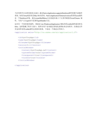 当应用程序启动和初始化完成后，       通过NativeApplication.supportsDockIcon属性检测当前操作
系统，如果为true则表明是Mac OS X系统，NativeApplication的InteractiveIcon类型的icon属性
是一个DockIcon对象。通过createShellMenu方法创建本地上下文菜单赋值给icon的menu 属
性。当用户点击quit命令是调用quitHandler方法。
这里有一个很重要的属性，那就是<mx:WindowedApplication>根标签的visible属性被设置为
false，这样隐藏了程序主窗口，使所有用户必须通过系统托盘图标来访问程序。在描述文件
里也同样设置visible属性达到相同效果。下面是一个描述文件例子：
<application xmlns="http://ns.adobe.com/air/application/1.0">

   <id>SystTrayApp</id>
   <name>SystTrayApp</name>
   <filename>SystTrayApp</filename>
   <version>0.1</version>
   <initialWindow>
      <content>SystTrayApp.swf</content>
      <systemChrome>none</systemChrome>
      <transparent>true</transparent>
      <visible>true</visible>
   </initialWindow>

</application>
 