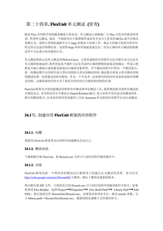 第二十四章. FlexUnit 单元测试 (常青)
      .                  )

随着 Flex 应用程序变得越来越庞大和负责，单元测试已逐渐被广大 Flex 开发者所接受和欢
迎。所谓单元测试，   就是一个确保项目中新增条件或改变不会引入更多的 BUGs 或不会修改
预期行为，使得大型团队能够不引入 bugs 的情况下协调工作，确认小的独立的部分程序向
特定的方法返回预期结果。这使得 bugs 和异常能被迅速定位，因为正确的单元测试将能测
试单个方法或小块功能的行为。

单元测试的核心是单元测试用例(Test Case)，它将传递值给应用程序方法并报告该方法是否
有正确的值被返回。简单的如某个操作方法是否返回正确的整数值或复杂到确认一些显示逻
辑是否被正确执行或某服务能返回正确的对象类型。多个测试用例可归类为一个测试集合，
即一组测试整个应用程序或大型应用的特点部分的测试用例。      测试集合将显示所有测试用例
的测试结果，包括通过的和失败的。作为一个开发者，添加新代码的同时也要添加相应的测
试用例，以确保新的代码不会干扰原有的代码并且能得到预期的结果。

FlexUnit 框架允许你创建测试用例和异步测试和评估测试工具，          提供测试集合的所以测试的
可视化显示。     本章的这些小节都是由 Daniel Rinehart 编写，展示如何开发有意义的测试用例 ，
整合到测试集合，     以及如何使用更高级的工具如 Antennae 库为你的应用程序自动生成测试。




24.1 . 创建应用 FlexUnit 框架的应用程序
24.1节.



24.1.1. 问题

我使用 FlexUnit 框架类为应用程序创建测试并运行之。

24.1.2. 解决办法

下载和解压缩 FlexUnit，把 flexunit.swc 文件引入到应用程序编译路径中。

24.1.3. 讨论

FlexUnit 框架包括一个图形化的测试运行器和用于创建自定义测试的基类。你可以从
http://code.google.com/p/as3flexunitlib/下载到，确认下载的是最新的版本。

然后解压缩 ZIP 文件，只要把其中的 flexunit.swc 引入到应用程序的编译路径中即可，如果
你使用 Flex Builder，选择 Project            Properties Flex Build Path Library Path Add
SWC，然后找到文件 flexunit/bin/flexunit.swc。如果你喜欢用命令行，修改 mxmlc 参数，引
入-library-path+=flexunit/bin/flexunit.swc，根据的情况调整下文件路径即可。
 