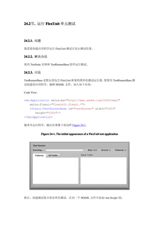 24.2节. 运行 FlexUnit 单元测试
24.2 .



24.2.1. 问题

我需要创建应用程序运行 FlexUnit 测试并显示测试结果。

24.2.2. 解决办法

使用 TestSuite 实例和 TestRunnerBase 组件运行测试。

24.2.3. 讨论

TestRunnerBase 是默认的包含 FlexUnit 框架的图形化测试运行器。想要用 TestRunnerBase 测
试创建的应用程序，编辑 MXML 文件，加入如下内容：

Code View:

<mx:Application xmlns:mx="http://www.adobe.com/2006/mxml"
   xmlns:flexui="flexunit.flexui.*">
   <flexui:TestRunnerBase id="testRunner" width="100%"
       height="100%"/>
</mx:Application>

编译并运行程序，输出结果像下面这样 Figure 24-1.


             Figure 24-1. The initial appearance of a FlexUnit test application




然后，创建测试集合保存所有测试。在同一个 MXML 文件中添加<mx:Script>块：
 