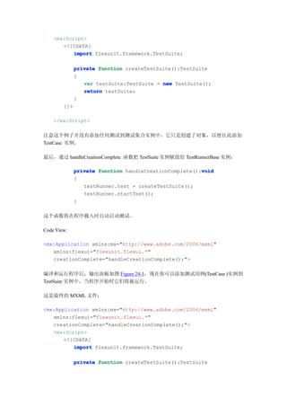 <mx:Script>
       <![CDATA[
           import flexunit.framework.TestSuite;

              private function createTestSuite():TestSuite
              {
                 var testSuite:TestSuite = new TestSuite();
                 return testSuite;
              }
        ]]>

    </mx:Script>

注意这个例子并没有添加任何测试到测试集合实例中，它只是创建了对象，以便往此添加
TestCase 实例。

最后，通过 handleCreationComplete 函数把 TestSuite 实例赋值给 TestRunnerBase 实例：

                                                        void
              private function handleCreationComplete():void
              {
                 testRunner.test = createTestSuite();
                 testRunner.startTest();
              }

这个函数将在程序载入时自动启动测试。

Code View:

<mx:Application xmlns:mx="http://www.adobe.com/2006/mxml"
   xmlns:flexui="flexunit.flexui.*"
   creationComplete="handleCreationComplete();">

编译和运行程序后，输出面板如图 Figure 24-1，现在你可以添加测试用例(TestCase )实例到
TestSuite 实例中，当程序开始时它们将被运行。

这是最终的 MXML 文件：

<mx:Application xmlns:mx="http://www.adobe.com/2006/mxml"
   xmlns:flexui="flexunit.flexui.*"
   creationComplete="handleCreationComplete();">
   <mx:Script>
       <![CDATA[
          import flexunit.framework.TestSuite;

              private function createTestSuite():TestSuite
 