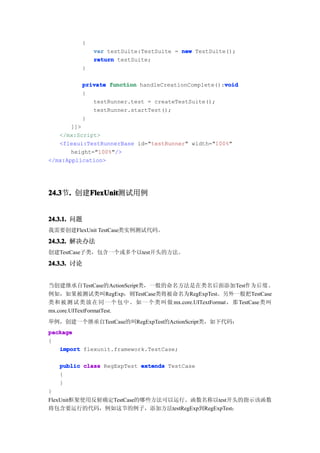 {
              var testSuite:TestSuite = new TestSuite();
              return testSuite;
          }

                                                    void
          private function handleCreationComplete():void
          {
             testRunner.test = createTestSuite();
             testRunner.startTest();
          }
       ]]>
   </mx:Script>
   <flexui:TestRunnerBase id="testRunner" width="100%"
       height="100%"/>
</mx:Application>




24.3 . 创建FlexUnit
24.3节.   FlexUnit
         FlexUnit测试用例


24.3.1. 问题
我需要创建FlexUnit TestCase类实例测试代码。
24.3.2. 解决办法
创建TestCase子类，包含一个或多个以test开头的方法。

24.3.3. 讨论


当创建继承自TestCase的ActionScript类，一般的命名方法是在类名后面添加Test作 为 后 缀 。
例如，如果被测试类叫RegExp，则TestCase类将被命名为RegExpTest。另外一般把TestCase
类和 被 测 试 类 放 在 同 一 个 包 中 。 如 一 个 类 叫 做 mx.core.UITextFormat，那 TestCase类叫
mx.core.UITextFormatTest.
举例，创建一个继承自TestCase的叫RegExpTest的ActionScript类，如下代码：
package
{
   import flexunit.framework.TestCase;

    public class RegExpTest extends TestCase
    {
    }
}
FlexUnit框架使用反射确定TestCase的哪些方法可以运行。函数名称以test开头的指示该函数
将包含要运行的代码，例如这节的例子，添加方法testRegExp到RegExpTest：
 