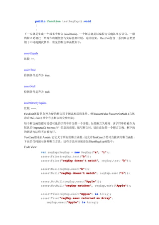 void
          public function testRegExp():void
          {
          }
下一步就是生成一个或多个断言(assertions)。一个断言就是以编程方式确认事实语句。一般
的做法是通过一些操作将期望值与实际值相比较，返回结果。FlexUnit包含一系列断言类型
用于不同的测试情形。常见的断言和函数如下：


assertEquals
比较 ==.


assertTrue
检测条件是否为 true.


assertNull
检测条件是否为 null.


assertStrictlyEquals
比较 ===.
FlexUnit还提供各种方便的断言用于测试相反的条件，例如assertFalse和assertNotNull. (具体
请看FlexUnit文档中有关断言的完整列表)
每个断言函数都可接受可选的字符串作为第一个参数。             如果断言失败时，该字符串将被作为
默认的"expected X but was Y" 信息的前缀。编写断言时，请注意如果一个断言失败，剩下的
的测试方法将不会被执行。
TestCase继承自Assert，它定义了所有的断言函数。这允许TestCase子类可直接调用断言函数 。
下面的代码演示各种断言方法，这些方法应该被添加到testRegExp函数中：
Code View:
                                              "a" "i");
               var regExp:RegExp = new RegExp("a" "i"
                                              "a",
                                       "b"
                                       "b"));
               assertFalse(regExp.test("b"
                           "regExp                            "b"
               assertFalse("regExp doesn't match" regExp.test("b"
                                           match",            "b"));

                                      "b"
                                      "b"));
               assertNull(regExp.exec("b"
                          "regExp                            "b"
               assertNull("regExp doesn't match" regExp.exec("b"
                                          match",            "b"));

                                         "Apple"
                                         "Apple"));
               assertNotNull(regExp.exec("Apple"
                             "regExp matches",            "Apple"
               assertNotNull("regExp matches" regExp.exec("Apple"
                                                          "Apple"));

                                      "Apple"
               assertTrue(regExp.exec("Apple" is Array);
                                      "Apple")
                          "regExp
               assertTrue("regExp exec returned an Array"
                                                   Array",
                              "Apple"
                  regExp.exec("Apple" is Array);
                              "Apple")
 