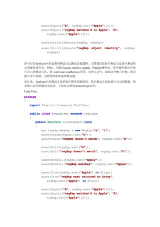 "A"
                          "A",             "Apple"
                                           "Apple")[0]);
             assertEquals("A" regExp.exec("Apple"
                          "regExp
             assertEquals("regExp matched A in Apple" "A"
                                               Apple", "A",
                            "Apple"
                            "Apple")[0]);
                regExp.exec("Apple"

             assertStrictlyEquals(regExp, regExp);
                                  "regExp
             assertStrictlyEquals("regExp object identity"
                                                 identity", regExp,
                regExp);


你可以在TestCase中添加新的测试方法测试其他逻辑。习惯我们把每个测试方法集中测试特
定的操作或任务。例如，当测试create, retrieve, update, 和delete操作时，每个操作都对应到
它自己的测试方法，如 testCreate, testRetrieve等等。这种方式中，如果这些断言失败，将会
报告多个故障，这将帮助你快速诊断问题。
请注意，TestCase中的测试方法的执行顺序是随机的。每个测试方法创建它自己的数据，和
其他已运行的测试无联系。下面是完整的ActionScript文件：
Code View:
package
{
   import flexunit.framework.TestCase;

    public class RegExpTest extends TestCase
    {
                                     void
       public function testRegExp():void
       {
                                          "a" "i");
           var regExp:RegExp = new RegExp("a" "i"
                                          "a",
                                   "b"
                                   "b"));
           assertFalse(regExp.test("b"
                       "regExp                            "b"
           assertFalse("regExp doesn't match" regExp.test("b"
                                       match",            "b"));

                                    "b"
                                    "b"));
             assertNull(regExp.exec("b"
                        "regExp                            "b"
             assertNull("regExp doesn't match" regExp.exec("b"
                                        match",            "b"));

                                       "Apple"
                                       "Apple"));
             assertNotNull(regExp.exec("Apple"
                           "regExp matches",            "Apple"
             assertNotNull("regExp matches" regExp.exec("Apple"
                                                        "Apple"));

                                    "Apple"
             assertTrue(regExp.exec("Apple" is Array);
                                    "Apple")
                        "regExp
             assertTrue("regExp exec returned an Array"
                                                 Array",
                            "Apple"
                regExp.exec("Apple" is Array);
                            "Apple")

                          "A"
                          "A",             "Apple"
                                           "Apple")[0]);
             assertEquals("A" regExp.exec("Apple"
                          "regExp
             assertEquals("regExp matched A in Apple" "A"
                                               Apple", "A",
                            "Apple"
                            "Apple")[0]);
                regExp.exec("Apple"
 