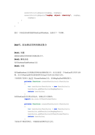 assertStrictlyEquals(regExp, regExp);
                                 "regExp
            assertStrictlyEquals("regExp object identity"
                                                  identity", regExp,
               regExp);
        }
    }
}


最后一步就是添加新创建的TestCase到TestSuite，这放在下一节讲解。




24.4 . 添加测试用例到测试集合
24.4节.


24.4.1. 问题
我想添加测试用例到现有的测试集合中。

24.4.2. 解决办法
使用TestSuite的addTestSuite方法

24.4.3. 讨论


使用addTestSuite方法将测试用例添加到测试集合中，该方法接受一个TestCase类引用作为参
数。在后台FlexUnit使用反射找到所有以test开头的方法并执行它们。
下面的例子更新自 24.2节 的createTestSuite方法，添加RegExpTest到测试集中：
            private function createTestSuite():TestSuite
            {
               var testSuite:TestSuite = new TestSuite();
               testSuite.addTestSuite(RegExpTest);
               return testSuite;
            }
如果TestCase没有在默认的包内，请确认导入类路径：
          import mx.core.UITextFormatTest;

            private function createTestSuite():TestSuite
            {
               var testSuite:TestSuite = new TestSuite();
               testSuite.addTestSuite(RegExpTest);
               testSuite.addTestSuite(UITextFormatTest);
               return testSuite;
            }
当添加多个测试用例后，可根据添加的顺序运行它们。
 