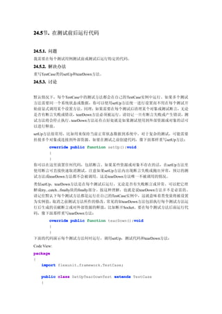24.5 . 在测试前后运行代码
24.5节.


24.5.1. 问题
我需要在每个测试用例测试前或测试后运行特定的代码。

24.5.2. 解决办法
重写TestCase类的setUp和tearDown方法。

24.5.3. 讨论


默认情况下，每个TestCase中的测试方法都会在自己的TestCase实例中运行。如果多个测试
方法需要同一个系统状态或数据，你可以使用setUp方法统一进行设置而不用在每个测试开
始前显式调用某个设置方法。同理，如果需要在每个测试后清理某个对象或测试断言，无论
是否有断言失败或错误，tearDown方法必须被运行。请切记一旦有断言失败或产生错误，测
试方法将会停止执行。 tearDown方法还有点好处就是如果测试使用到外部资源或对象的话可
以进行释放。
setUp方法很常用，比如用来保持当前正常状态数据到系统中。对于复杂的测试，可能需要
挂接多个对象或连接到外部资源。如要在测试之前创建代码，像下面那样重写setUp方法：
                                         void
        override public function setUp():void
        {
        }
你可以在这里放置任何代码，包括断言。如果某些资源或对象不存在的话，在setUp方法里
使用断言可直接快速取消测试。注意如果setUp方法内出现断言失败或抛出异常，预订的测
试方法或tearDown方法都不会被调用。这是tearDown方法唯一不被调用的情况。
类似setUp，tearDown方法是在每个测试后运行，无论是否有失败断言或异常。可以把它理
解成try...catch...finally块的finally部分。按这种理解，也就是说tearDown方法并不是必需的。
请记住默认下每个测试方法都是运行在自己的TestCase实例中，这就意味着类变量将被设置
为实例值，取消之前测试方法所作的修改。常见的如tearDown方法包括执行每个测试方法运
行后生成的贡献断言或对外部资源的释放，比如断开Socket。要在每个测试方法后面运行代
码，像下面那样重写tearDown方法：
                                            void
        override public function tearDown():void
        {
        }
下面的代码演示每个测试方法何时运行，调用setUp，测试代码和tearDown方法：
Code View:
package
{
   import flexunit.framework.TestCase;

    public class SetUpTearDownTest extends TestCase
    {
 
