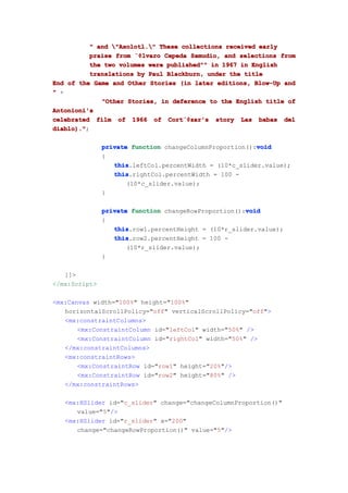 " and "Axolotl." These collections received early
          praise from ¨¢lvaro Cepeda Samudio, and selections from
                      ¨¢lvaro
          the two volumes were published"" in 1967 in English
          translations by Paul Blackburn, under the title
End of the Game and Other Stories (in later editions, Blow-Up and
" +
             "Other Stories, in deference to the English title of
Antonioni's
celebrated film of 1966 of Cort¨¢zar's story Las babas del
                               Cort¨¢
                                   ¨¢zar's
diablo)."
diablo).";

                                                         void
               private function changeColumnProportion():void
               {
                  this
                  this.leftCol.percentWidth = (10*c_slider.value);
                  this
                  this.rightCol.percentWidth = 100 -
                      (10*c_slider.value);
               }

                                                      void
               private function changeRowProportion():void
               {
                  this
                  this.row1.percentHeight = (10*r_slider.value);
                  this
                  this.row2.percentHeight = 100 -
                      (10*r_slider.value);
               }

   ]]>
</mx:Script>

<mx:Canvas width="100%" height="100%"
   horizontalScrollPolicy="off" verticalScrollPolicy="off">
   <mx:constraintColumns>
       <mx:ConstraintColumn id="leftCol" width="50%" />
       <mx:ConstraintColumn id="rightCol" width="50%" />
   </mx:constraintColumns>
   <mx:constraintRows>
       <mx:ConstraintRow id="row1" height="20%"/>
       <mx:ConstraintRow id="row2" height="80%" />
   </mx:constraintRows>

   <mx:HSlider id="c_slider" change="changeColumnProportion()"
      value="5"/>
   <mx:HSlider id="r_slider" x="200"
      change="changeRowProportion()" value="5"/>
 