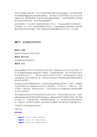 从简单的Address对象开始，定义了标准的参数化创建方法createAddress。两个辅助类函数
createAddressShipping和createAddressBilling，为TestCase方法提供快速方式访问更充实的
Address实例。辅助类函数建立在通用的createAddress函数值上。分层的创建策略可方便的创
建出更复杂类型的对象，如这里的createOrder例子。
因为每次调用一个方法都会生成新的对象实例，所以由一个TestCase的修改不会影响到另一
个TestCase。同一时刻，测试数据都被集中化处理，在ObjectMother中修改数据以支持新的
测试可能会破坏现有的测试。相对于能轻松访问到测试数据等优点这只是一点小问题。




24.7 . 处理测试用例事件
24.7节.


24.7.1. 问题
我需要等待TestCase中的某个事件。

24.7.2. 解决办法
使用addAsync FlexUnit方法

24.7.3. 讨论


TestCase的测试行为经常会出现等待异步事件问题。如果TestCase方法只涉及同步事件，比
如当改变属性时property change事件立即触发，不需要特殊的处理。但是当涉及到异步事件
时 你 就 要 特 别 小 心 了 。 一 般 需 要 在 测 试 中 监 听 异 步 事 件 ， 如 URLLoad 是 否 完 成 或
UIComponent 是否已创建完毕。    这一节将讨论在TestCase中使用URLLoad类和假设的配置对
象时如何处理事件。
在TestCase中事件需要被特别对待，因为除非FlexUnit被通知需要等待一个事件，否则测试
方法将会理解完成。FlexUnit会认为该方法已通过测试，并开始运行下一个测试方法。这将
会导致不一致的结果，如FlexUnit会显示一个绿色状态栏而后台的测试却是失败的或更糟的
是会显示错误信息。
需要先通知FlexUnit应该等待触发的事件完成后再决定一个测试是通过还是失败，传递给
addEventListener的监听器必须替换为addAsync，addAsync的前两个参数时必须的，剩下的都
是可选的，第一个参数是监听器，当事件触发时被调用。第二个参数为单位为毫秒的超时时
间，  当超过这个时间事件还没触发，      FlexUnit将认为该测试失败并继续运行其他的测试方法 。
下面的例子是典型的addAsync用法：
Code View:
package
{
   import flash.events.Event;
   import flash.net.URLLoader;
   import flash.net.URLRequest;
 