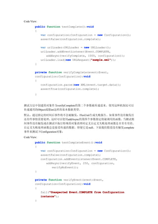 Code View:
                                       void
        public function testComplete():void
        {
           var configuration:Configuration = new Configuration();
           assertFalse(configuration.complete);

             var urlLoader:URLLoader = new URLLoader();
             urlLoader.addEventListener(Event.COMPLETE,
                addAsync(verifyComplete, 1000, configuration));
                            new            "sample.xml"
                                           "sample.xml"));
             urlLoader.load(new URLRequest("sample.xml"
        }

        private function verifyComplete(event:Event,
                                     void
        configuration:Configuration):void
        {
                               new
           configuration.parse(new XML(event.target.data));
           assertTrue(configuration.complete);
        }


测试方法中创建的对象作为verifyComplete的第二个参数被传递进来。使用这种机制还可以
传递通用的Object或想int这样的基本数据类型。
默认，超过指定的时间后事件将不会被触发，FlexUnit生成失败报告。如果事件没有触发打
还有些事情需要处理，    这时可以使用addAsync的第四个参数指定将被调用的函数。当测试期
间事件没有触发或在测试中执行特殊的对象清理时定义自定义失败处理函数是非常有用的。
自定义失败处理函数总是接受传递的数据，即便它是null。下面我们假设没有触发complete
事件来测试下Configuration对象：
Code View:
                                            void
        public function testCompleteEvent():void
        {
           var configuration:Configuration = new Configuration();
           assertFalse(configuration.complete);
           configuration.addEventListener(Event.COMPLETE,
               addAsync(verifyEvent, 250, configuration,
                  verifyNoEvent));
        }

        private function verifyEvent(event:Event,
                                     void
        configuration:Configuration):void
        {
                "Unexpected
           fail("Unexpected Event.COMPLETE from Configuration
           instance"
           instance");
        }
 