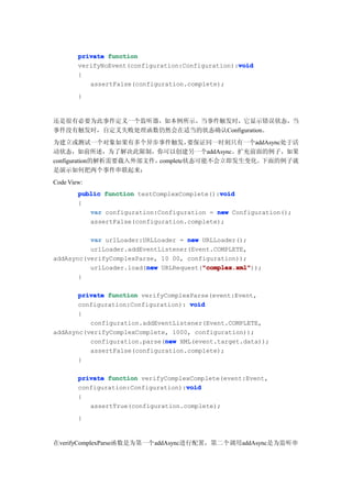private function
                                                   void
        verifyNoEvent(configuration:Configuration):void
        {
           assertFalse(configuration.complete);
        }


还是很有必要为此事件定义一个监听器，如本例所示，当事件触发时，它显示错误状态，当
事件没有触发时，自定义失败处理函数仍然会在适当的状态确认Configuration。
为建立或测试一个对象如果有多个异步事件触发，            要保证同一时刻只有一个addAsync处于活
动状态，如前所述，为了解决此限制，你可以创建另一个addAsync。扩充前面的例子，如果
configuration的解析需要载入外部文件，complete状态可能不会立即发生变化。 下面的例子就
是演示如何把两个事件串联起来：
Code View:
                                              void
        public function testComplexComplete():void
        {
           var configuration:Configuration = new Configuration();
           assertFalse(configuration.complete);

          var urlLoader:URLLoader = new URLLoader();
          urlLoader.addEventListener(Event.COMPLETE,
addAsync(verifyComplexParse, 10 00, configuration));
                         new            "complex.xml"
                                        "complex.xml"));
          urlLoader.load(new URLRequest("complex.xml"
       }

       private function verifyComplexParse(event:Event,
       configuration:Configuration): void
       {
          configuration.addEventListener(Event.COMPLETE,
addAsync(verifyComplexComplete, 1000, configuration));
                              new
          configuration.parse(new XML(event.target.data));
          assertFalse(configuration.complete);
       }

        private function verifyComplexComplete(event:Event,
                                     void
        configuration:Configuration):void
        {
           assertTrue(configuration.complete);
        }


在verifyComplexParse函数是为第一个addAsync进行配置，第二个调用addAsync是为监听串
 