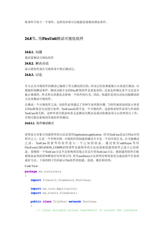 联事件中的下一个事件，这样的串联可以根据需要继续增加事件。




24.8 . 用FlexUnit
24.8节.  FlexUnit
        FlexUnit测试可视化组件


24.8.1. 问题
我需要测试可视化组件

24.8.2. 解决办法
展示将组件放在可视体系中然后测试它。

24.8.3. 讨论


有人认为可视组件的测试已偏离了单元测试的目的，  因为它们很难被独立出来进行测试，以
便能控制测试条件。测试功能丰富的Flex框架组件是很复杂的，比如怎样确定某个方法是否
被正确调用。样式和父容器也会影响一个组件的行为。因此，你最好是用自动化功能测试的
方法来测试可视组件。
在测试一个可视组件之前，    该组件必须通过了各种生命周期步骤。   当组件被添加到显示体系
后Flex框架会自动进行处理。TestCases虽然不是一个可视组件，这意味着组件必须与外部的
TestCase相关联。这种外部关联意味着无论测试失败还是成功你都必须小心清理善后工作；
否则可能会影响到其他组件的测试。
24.8.3.1. 组件测试模式


获得显示对象引用最简单的方法是使用Application.application。因为TestCase是运行Flex应用
程序之上，它是一个单例实例。可视组件的创建和激活并不是一个同步的行为；在可被测试
之 前 ， TestCase 需 要 等 待 组 件 进 入 一 个 已 知 的 状 态 。 通 过 使 用 addAsync 等 待
FlexEvent.CREATION_COMPLETE事件是最简单的方法知道新创建的组件已进入已知状
态。要确保一个TestCase方法不会影响到其他正在运行的TestCase方法，被创建的组件在被
移除前必须清理和释放任何外部引用。 用 tearDown方法和类实例变量是完成这两个任务的
                             使
最好方法。下面的例子代码演示Tile组件的创建，连接，激活和清理：
Code View:
package mx.containers
{
   import flexunit.framework.TestCase;

    import mx.core.Application;
    import mx.events.FlexEvent;

    public class TileTest extends TestCase
    {
       // class variable allows tearDown() to access the instance
 