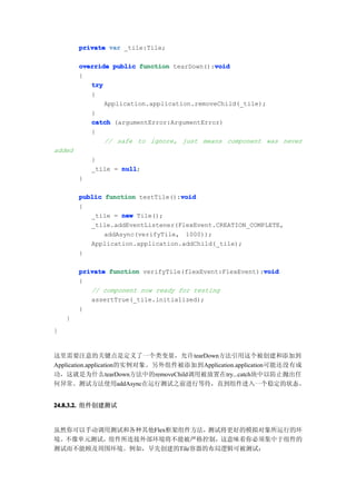 private var _tile:Tile;

                                            void
        override public function tearDown():void
        {
           try
           {
               Application.application.removeChild(_tile);
           }
           catch (argumentError:ArgumentError)
           {
               // safe to ignore, just means component was never
added
            }
            _tile = null
                    null;
        }

        public function testTile():void
                                   void
        {
           _tile = new Tile();
           _tile.addEventListener(FlexEvent.CREATION_COMPLETE,
               addAsync(verifyTile, 1000));
           Application.application.addChild(_tile);
        }

                                                         void
        private function verifyTile(flexEvent:FlexEvent):void
        {
           // component now ready for testing
           assertTrue(_tile.initialized);
        }
    }
}


这里需要注意的关键点是定义了一个类变量，允许tearDown方法引用这个被创建和添加到
Application.application的实例对象。另外组件被添加到Application.application可能还没有成
功，这就是为什么tearDown方法中的removeChild调用被放置在try...catch块中以防止抛出任
何异常。测试方法使用addAsync在运行测试之前进行等待，直到组件进入一个稳定的状态。


24.8.3.2. 组件创建测试


虽然你可以手动调用测试和各种其他Flex框架组件方法，测试将更好的模拟对象所运行的环
境。不像单元测试，组件所连接外部环境将不能被严格控制，这意味着你必须集中于组件的
测试而不能顾及周围环境。例如，早先创建的Tile容器的布局逻辑可被测试：
 