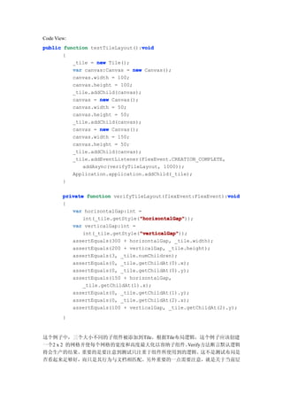 Code View:
                                  void
public function testTileLayout():void
       {
          _tile = new Tile();
          var canvas:Canvas = new Canvas();
          canvas.width = 100;
          canvas.height = 100;
          _tile.addChild(canvas);
          canvas = new Canvas();
          canvas.width = 50;
          canvas.height = 50;
          _tile.addChild(canvas);
          canvas = new Canvas();
          canvas.width = 150;
          canvas.height = 50;
          _tile.addChild(canvas);
          _tile.addEventListener(FlexEvent.CREATION_COMPLETE,
             addAsync(verifyTileLayout, 1000));
          Application.application.addChild(_tile);
       }

                                                               void
        private function verifyTileLayout(flexEvent:FlexEvent):void
        {
           var horizontalGap:int =
                                  "horizontalGap"
                                  "horizontalGap"));
               int(_tile.getStyle("horizontalGap"
           var verticalGap:int =
                                  "verticalGap"
                                  "verticalGap"));
               int(_tile.getStyle("verticalGap"
           assertEquals(300 + horizontalGap, _tile.width);
           assertEquals(200 + verticalGap, _tile.height);
           assertEquals(3, _tile.numChildren);
           assertEquals(0, _tile.getChildAt(0).x);
           assertEquals(0, _tile.getChildAt(0).y);
           assertEquals(150 + horizontalGap,
               _tile.getChildAt(1).x);
           assertEquals(0, _tile.getChildAt(1).y);
           assertEquals(0, _tile.getChildAt(2).x);
           assertEquals(100 + verticalGap, _tile.getChildAt(2).y);
        }


这个例子中，三个大小不同的子组件被添加到Tile。根据Tile布局逻辑，这个例子应该创建
一个2 x 2 的网格并使每个网格的宽度和高度最大化以容纳子组件。 Verify方法断言默认逻辑
将会生产的结果。   重要的是要注意到测试只注重于组件所使用到的逻辑。     这不是测试布局是
否看起来足够好，而只是其行为与文档相匹配。另外重要的一点需要注意，就是关于当前层
 