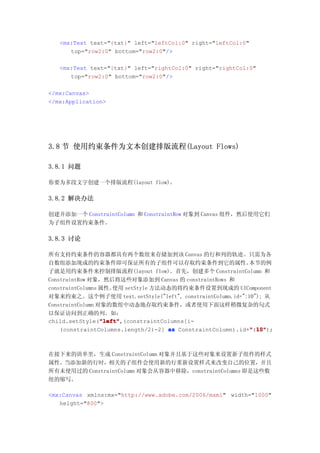 <mx:Text text="{txt}" left="leftCol:0" right="leftCol:0"
      top="row2:0" bottom="row2:0"/>

   <mx:Text text="{txt}" left="rightCol:0" right="rightCol:0"
      top="row2:0" bottom="row2:0"/>

</mx:Canvas>
</mx:Application>




3.8 节 使用约束条件为文本创建排版流程(Layout Flows)

3.8.1 问题

你要为多段文字创建一个排版流程(layout flow)。

3.8.2 解决办法

创建并添加一个 ConstraintColumn 和 ConstraintRow 对象到 Canvas 组件，然后使用它们
为子组件设置约束条件。

3.8.3 讨论

所有支持约束条件的容器都具有两个数组来存储加到该 Canvas 的行和列的轨迹。只需为各
自数组添加现成的约束条件即可保证所有的子组件可以存取约束条件到它的属性。                        本节的例
子就是用约束条件来控制排版流程(layout flow)。首先，创建多个 ConstraintColumn 和
ConstraintRow 对象，然后将这些对象添加到 Canvas 的 constraintRows 和
constraintColumns 属性。 使用 setStyle 方法动态的将约束条件设置到现成的 UIComponent
对象来约束之。这个例子使用 text.setStyle("left", constraintColumn.id+":10"); 从
ConstraintColumn 对象的数组中动态地存取约束条件，或者使用下面这样稍微复杂的句式
以保证访问到正确的列。如：
                  "left"
                  "left",(constraintColumns[i-
child.setStyle("left"
                                                            ":10"
    (constraintColumns.length/2)-2] as ConstraintColumn).id+":10"
                                                            ":10");



在接下来的清单里，生成 ConstraintColumn 对象并且基于这些对象来设置新子组件的样式
属性。当添加新的行时，相关的子组件会使用新的行重新设置样式来改变自己的位置，并且
所有未使用过的 ConstraintColumn 对象会从容器中移除，constraintColumns 即是这些数
组的缩写。

<mx:Canvas xmlns:mx="http://www.adobe.com/2006/mxml" width="1000"
   height="800">
 