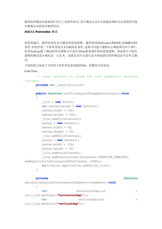 级的组件测试会影响到在其之上的组件样式。这个测试方法在它创建实例时可以设置样式值
以便确认该值是否被使用过。
24.8.3.3. Postcreation 测试


组件创建后，额外的变化会让测试变得很困难。通常使用FlexEvent.UPDATE_COMPLETE
事件，但组件的一个简单变化会多次触发此事件。     虽然可以建立逻辑以正确处理这多个事件 ，
但是TestCase除了测试组件内逻辑并不会区分Flex框架事件和UI更新逻辑。因此集中于组件
逻辑的测试设计确实是一门艺术。这就是为什么要在这个级别进行组件测试而不是单元测
试。
下面的例子添加了另外的子组件到先前创建的Tile，检测发生的变化：
Code View:
       // class variable to track the last addAsync() Function
instance
       private var _async:Function;

                                                         void
       public function testTileLayoutChangeAfterCreate():void
       {
          _tile = new Tile();
          var canvas:Canvas = new Canvas();
          canvas.width = 100;
          canvas.height = 100;
          _tile.addChild(canvas);
          canvas = new Canvas();
          canvas.width = 50;
          canvas.height = 50;
          _tile.addChild(canvas);
          canvas = new Canvas();
          canvas.width = 150;
          canvas.height = 50;
          _tile.addChild(canvas);
          _tile.addEventListener(FlexEvent.CREATION_COMPLETE,
addAsync(verifyTileLayoutAfterCreate, 1000));
          Application.application.addChild(_tile);
       }

       private                                           function
                                                 void
verifyTileLayoutAfterCreate(flexEvent:FlexEvent):void
       {
          var                 horizontalGap:int                 =
                   "horizontalGap"
                   "horizontalGap"));
int(_tile.getStyle("horizontalGap"
          var                  verticalGap:int                  =
                   "verticalGap"
                   "verticalGap"));
int(_tile.getStyle("verticalGap"
 