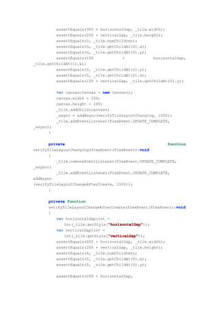 assertEquals(300 + horizontalGap, _tile.width);
          assertEquals(200 + verticalGap, _tile.height);
          assertEquals(3, _tile.numChildren);
          assertEquals(0, _tile.getChildAt(0).x);
          assertEquals(0, _tile.getChildAt(0).y);
          assertEquals(150            +             horizontalGap,
_tile.getChildAt(1).x);
          assertEquals(0, _tile.getChildAt(1).y);
          assertEquals(0, _tile.getChildAt(2).x);
          assertEquals(100 + verticalGap, _tile.getChildAt(2).y);

           var canvas:Canvas = new Canvas();
           canvas.width = 200;
           canvas.height = 100;
           _tile.addChild(canvas);
           _async = addAsync(verifyTileLayoutChanging, 1000);
           _tile.addEventListener(FlexEvent.UPDATE_COMPLETE,
_async);
       }

       private                                            function
                                              void
verifyTileLayoutChanging(flexEvent:FlexEvent):void
       {
          _tile.removeEventListener(FlexEvent.UPDATE_COMPLETE,
_async);
          _tile.addEventListener(FlexEvent.UPDATE_COMPLETE,
addAsync
(verifyTileLayoutChangeAfterCreate, 1000));
       }

      private function
                                                             void
      verifyTileLayoutChangeAfterCreate(flexEvent:FlexEvent):void
      {
         var horizontalGap:int =
                                "horizontalGap"
                                "horizontalGap"));
             int(_tile.getStyle("horizontalGap"
         var verticalGap:int =
                                "verticalGap"
                                "verticalGap"));
             int(_tile.getStyle("verticalGap"
         assertEquals(400 + horizontalGap, _tile.width);
         assertEquals(200 + verticalGap, _tile.height);
         assertEquals(4, _tile.numChildren);
         assertEquals(0, _tile.getChildAt(0).x);
         assertEquals(0, _tile.getChildAt(0).y);

           assertEquals(200 + horizontalGap,
 