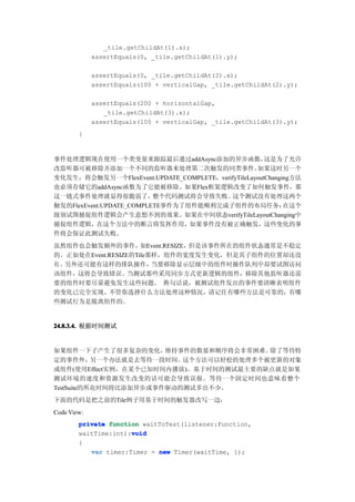 _tile.getChildAt(1).x);
             assertEquals(0, _tile.getChildAt(1).y);

             assertEquals(0, _tile.getChildAt(2).x);
             assertEquals(100 + verticalGap, _tile.getChildAt(2).y);

             assertEquals(200 + horizontalGap,
                _tile.getChildAt(3).x);
             assertEquals(100 + verticalGap, _tile.getChildAt(3).y);
        }


事件处理逻辑现在使用一个类变量来跟踪最后通过addAsync添加的异步函数，                这是为了允许
改监听器可被移除并添加一个不同的监听器来处理第二次触发的同类事件。                  如果这时另一个
变化发生，将会触发另一个FlexEvent.UPDATE_COMPLETE，verifyTileLayoutChanging方法
也必须存储它的addAsync函数为了它能被移除。如果Flex框架逻辑改变了如何触发事件，那
这一链式事件处理就显得很脆弱了，          整个代码测试将会导致失败。   这个测试没有处理这两个
触发的FlexEvent.UPDATE_COMPLETE事件为了组件能顺利完成子组件的布局任务；            在这个
级别试图捕捉组件逻辑会产生意想不到的效果。如果在中间状态verifyTileLayoutChanging中
捕捉组件逻辑，在这个方法中的断言将发挥作用，如果事件没有被正确触发，这些变化的事
件将会保证此测试失败。
虽然组件也会触发额外的事件，       如Event.RESIZE，但是该事件所在的组件状态通常是不稳定
的。正如处在Event.RESIZE的Tile那样，组件的宽度发生变化，但是其子组件的位置却还没
有 。另外还可能有这样的排队操作，       当要移除显示层级中的组件时操作队列中却要试图访问
该组件，这将会导致错误。当测试那些采用同步方式更新逻辑的组件，移除其他监听器还需
要的组件时要尽量避免发生这些问题。 换句话说，被测试组件发出的事件要清晰表明组件
的变化已完全实现。不管你选择什么方法处理这种情况，请记住有哪些方法是可靠的，有哪
些测试行为是脱离组件的。


24.8.3.4. 根据时间测试


如果组件一下子产生了很多复杂的变化，     维持事件的数量和顺序将会非常困难。除了等待特
定的事件外，     另一个办法就是去等待一段时间。这个方法可以轻松的处理多个被更新的对象
或组件(使用Effect实例，在某个已知时间内播放)。基于时间的测试最主要的缺点就是如果
测试环境的速度和资源发生改变的话可能会导致误报。等待一个固定时间也意味着整个
TestSuite的所花时间将比添加异步或事件驱动的测试多出不少。
下面的代码是把之前的Tile例子用基于时间的触发器改写一边：
Code View:
        private function waitToTest(listener:Function,
                      void
        waitTime:int):void
        {
           var timer:Timer = new Timer(waitTime, 1);
 