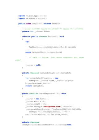 import mx.core.Application;
   import mx.events.FlexEvent;

   public class CanvasTest extends TestCase
   {
      // class variable allows tearDown() to access the instance
      private var _canvas:Canvas;

                                            void
        override public function tearDown():void
        {
           try
           {
               Application.application.removeChild(_canvas);
           }
           catch (argumentError:ArgumentError)
           {
               // safe to ignore, just means component was never
added
            }
            _canvas = null
                      null;
        }

        private function captureBitmapData():BitmapData
        {
           var bitmapData:BitmapData = new
               BitmapData(_canvas.width, _canvas.height);
           bitmapData.draw(_canvas);
           return bitmapData;
        }

                                               void
        public function testBackgroundColor():void
        {
           _canvas = new Canvas();
           _canvas.width = 10;
           _canvas.height = 10;
                             "backgroundColor"
                             "backgroundColor",
           _canvas.setStyle("backgroundColor" 0xFF0000);
           _canvas.addEventListener(FlexEvent.CREATION_COMPLETE,
               addAsync(verifyBackgroundColor, 1000));
           Application.application.addChild(_canvas);
        }

        private function
                                                   void
        verifyBackgroundColor(flexEvent:FlexEvent):void
 