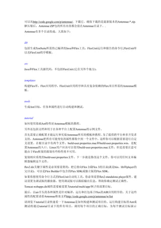 可以从http://code.google.com/p/antennae/. 下载它。确保下载的是最新版本的Antennae-*.zip。
解压缩后，Antennae ZIP包的所有内容都会放在Antennae目录下。.
Antennae有多个目录组成，大致如下：


lib
包括生成TestSuite所需的已编译的Java和Flex工具，FlexUnit运行和报告的命令行,FlexUnit库
以及FlexUnit程序模板。


src
Java和Flex工具源代码，不包括FlexUnit (它在另外个地方)。


templates
构建Flex库，Flex应用程序，FlexUnit应用程序和具有复杂依赖的Flex项目所需的Antennae模
板。


tools
生成Ant目标，任务和属性进行自动构建和测试。


tutorial
如何使用基础Ant特性好Antennae模板的教程。
另外还包括文档和用于在各种平台上配置Antennae的示例文件。
首先需要正确配置才能运行和实验Antennae所有的模板和教程。               为了提供跨平台和多开发者
支持，Antennae把所有可能变化的属性都集中到一个文件中，这样你可以根据需要进行自定
义设置。在根目录中有两个文件，build-user.properties.mac和build-user.properties.win，是配
置Antennae的入口。Linux用户应该可以使用build-user.properties.mac文件，但是需要注意可
能由于Flex框架的限制有些特性将不可用。
复制相应系统的build-user.properties文件。下一步就是修改这个文件。你可以用任何文本编
辑器编辑这个文件。
flex2.dir关键字属性是必须要设置的：把它指向Flex 2或Flex 3的目录(就是bin，lib和player的
父目录)。可以是Flex Builder中包含的Flex SDK或独立版的Flex SDK。
如果你想使用命令行方式的FlexUnit自动化工具，你必须设置flex2.standalone.player属性。建
议设置为调试版的播放器。使用调试版可以跟踪输出信息，帮助你确定测试正确性。
Tomcat.webapps.dir属性需要被设置为tutorial/multi/app/例子的部署目标。
最后，以air开头的各种属性是针对编译，运行和打包基于Flex的AIR应用程序的。关于这些
属性的配置请看Antennae维基文档http://code.google.com/p/antennae/w/list
请浏览下tutorial目录快速看一下Antennae是如何构建和测试项目的。运行构建目标的Ant或
测试将通过tutorial目录下的所有项目，调用每个项目的正确目标，为每个测试目标演示
 