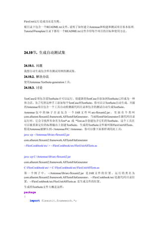 FlexUnit运行是成功还是失败。
根目录下包含一个README.txt文件，     说明了如何建立Antennae和构建和测试项目基本原理。
Tutorial和template目录下都有一个README.txt文件介绍每个项目的目标和使用方法。




24.10 . 生成自动测试集
24.10节.


24.10.1. 问题
我想自动生成包含所有测试用例的测试集。

24.10.2. 解决办法
使用Antennae TestSuite-generation工具。

24.10.3. 讨论


TestCase必须包含进TestSuite才可以运行。创建新的TestCase并添加到TestSuite已经成为一种
体力活。为了代替这种手工添加每个TestCase到TestSuite，你可以让TestSuite自动生成。开源
的Antennae项目包含一个工具自动检测源代码目录和包含的测试自动生成TestSuite。
Antennae 包 中 的 lib 子 目 录 包 含 一 个 JAR 文 件 叫 arc-flexunit2.jar ， 里 面 有 个 类 叫
com.allurent.flexunit2.framework.AllTestsFileGenerator。当AllTestsFileGenerator在源代码目录
运行时，它会寻找所有命名为Test*.as 或 *Test.as并创建包含它们的TestSuite。这个工具在
可以被重新定位的标准输出上创建TestSuite。生成的TestSuite文件被叫做FlexUnitAllTests。
假设Antennae被解压到~/Antennae和C:Antennae，你可以像下面那样调用此工具：
java -cp ~/Antennae/lib/arc-flexunit2.jar
com.allurent.flexunit2.framework.AllTestsFileGenerator
~/FlexCookbook/src/ > ~/FlexCookbook/src/FlexUnitAllTests.as


java -cp C:Antennaelibarc-flexunit2.jar
com.allurent.flexunit2.framework.AllTestsFileGenerator
C:FlexCookbooksrc > C:FlexCookbooksrcFlexUnitAllTests.as
第 一 个 例 子 中 ， ~/Antennae/lib/arc-flexunit2.jar 是 JAR 文 件 的 位 置 。 运 行 的 类 名 为
com.allurent.flexunit2.framework.AllTestsFileGenerator，~/FlexCookbook/src/是源代码目录位
置，~/FlexCookbook/src/FlexUnitAllTests.as 是生成文件的位置。
生成的TestSuite文件大概是这样：
package
{
   import flexunit.framework.*;
 