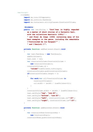 <mx:Script>
   <![CDATA[
       import mx.core.UIComponent;
       import mx.controls.TextArea;
       import mx.containers.utilityClasses.ConstraintColumn;

       Bindable
       Bindable]
      [Bindable
      public var txt:String = "Cort¨¢zar is highly regarded
                               "Cort¨¢
                                    ¨¢zar
         as a master of short stories of a fantastic bent,
         with the collections Bestiario (1951)" +
         " and Final de Juego (1956) containing many of his
         best examples in the genre, including the remarkable
         "Continuidad de los Parques"" +
         " and "Axolotl.""
                "Axolotl."";

                                            void
      private function addText(event:Event):void
      {
         var text:TextArea = new TextArea();
         addChild(text);
         text.text = txt;
         var constraintColumn:ConstraintColumn =
             new ConstraintColumn();
         constraintColumn.id =
             "column"
             "column"+numChildren.toString();
         constraintColumns.push(constraintColumn);
         if
         if(constraintColumns.length > 1)
         {
             for each var col:ConstraintColumn in
                 each(var
                constraintColumns){
                col.width = (width / (numChildren-2));
             }
         }
         constraintColumn.width = (width / (numChildren-2));
                        "top" "row:30");
         text.setStyle("top" "row:30"
                        "top",
                        "bottom" "row:30");
         text.setStyle("bottom" "row:30"
                        "bottom",
                        "left"
                        "left",                    ":10"
                                                   ":10");
         text.setStyle("left" constraintColumn.id+":10"
                        "right" constraintColumn.id+":10"
                        "right",
         text.setStyle("right"                      ":10"
                                                    ":10");
      }

                                           void
      private function addRow(event:Event):void
      {
         var constraintRow:ConstraintRow =
             new ConstraintRow();
         constraintRows.push(constraintRow);
 