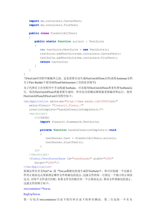import mx.containers.CanvasTest;
    import mx.containers.TileTest;

    public class FlexUnitAllTests
    {
       public static function suite() : TestSuite
       {
           var testSuite:TestSuite = new TestSuite();
           testSuite.addTestSuite(mx.containers.CanvasTest);
           testSuite.addTestSuite(mx.containers.TileTest);
           return testSuite;
       }
    }
}
当FlexUnit应用程序被编译之前，总是需要自动生成FlexUnitAllTests文件(请看Antennae文档
关于Flex Builder下使用AllTestsFileGenerator工具的更多细节)
为了代替在主应用程序中手动构建TestSuite，可直接用FlexUnitAllTests类来代替TestSuite运
行。每次FlexUnitAllTests类被重新生成时，所有包含的测试都将被重新编译和运行。使用
FlexUnitAllTests的FlexUnit应用程序如下：
<mx:Application xmlns:mx="http://www.adobe.com/2006/mxml"
   xmlns:flexui= "flexunit.flexui.*"
   creationComplete="handleCreationComplete();">
   <mx:Script>
       <![CDATA[
          import flexunit.framework.TestSuite;

                                                          void
                private function handleCreationComplete():void
                {
                   testRunner.test = FlexUnitAllTests.suite();
                   testRunner.startTest();
                }
       ]]>
   </mx:Script>
   <flexui:TestRunnerBase id="testRunner" width="100%"
       height="100%"/>
</mx:Application>
按规定所有名为Test*.as 或 *Test.as都被包括进生成的TestSuite中。你可以创建一个过滤文
件用正则表达式重新指定哪些文件将被包括进去。          过滤文件的每一行指定一个独立的正则表
达式，对每个文件进行匹配。     如果文件名匹配任何一个正则表达式，          那该文件将被包括进去 。
过滤文件的例子如下：
/mx/containers/.*Test.as
RegExpTest.as
第 一 行 包 含 /mx/containers/ 目 录 下 的 任 何 目 录 下 的 所 有 测 试 。 第 二 行 包 括 一 个 名 为
 