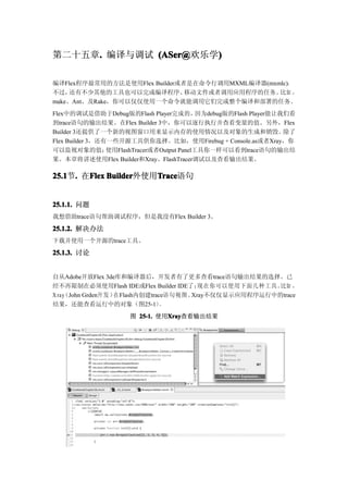 第二十五章. 编译与调试 (ASer@
     .                )
             (ASer@欢乐学)

编译Flex程序最常用的方法是使用Flex Builder或者是在命令行调用MXML编译器(mxmlc)，
不过，  还有不少其他的工具也可以完成编译程序、       移动文件或者调用应用程序的任务。  比如 ，
make、Ant、及Rake，你可以仅仅使用一个命令就能调用它们完成整个编译和部署的任务。
Flex中的调试是借助于Debug版的Flash Player完成的，          因为debug版的Flash Player能让我们看
到trace语句的输出结果。在Flex Builder 3中，你可以逐行执行并查看变量的值。另外，Flex
Builder 3还提供了一个新的视图窗口用来显示内存的使用情况以及对象的生成和销毁。除了
Flex Builder 3，还有一些开源工具供你选择。比如，使用Firebug + Console.as或者Xray，你
可以监视对象的值；        使用FlashTracer或者Output Panel工具你一样可以看到trace语句的输出结
果。本章将讲述使用Flex Builder和Xray、FlashTracer调试以及查看输出结果。

25.1 . 在Flex Builder
25.1节.  Flex Builder外使用Trace
                       Trace
                       Trace语句


25.1.1. 问题
我想借助trace语句帮助调试程序，但是我没有Flex Builder 3。

25.1.2. 解决办法
下载并使用一个开源的trace工具。

25.1.3. 讨论


自从Adobe开放Flex 3de库和编译器后，开发者有了更多查看trace语句输出结果的选择。已
经不再限制在必须使用Flash IDE或Flex Builder IDE了；     现在你可以使用下面几种工具。 比如 ，
X ra y John Grden开 发 ）
     （                在Flash内创建trace语句视图。Xray不仅仅显示应用程序运行中的trace
结果，还能查看运行中的对象（图25-1）              。
                      图 25-1. 使用Xray
                                Xray
                                Xray查看输出结果
 