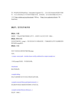 第三种选择是使用FlashTrace（Alessandro Crugnola开发）。它是安装在Firefox浏览器中的插
件，可以让你看到运行中应用程序的输出结果。如果需要，还可以把结果输出到文件中。
可以中http://osflash.org/xray#downloads下载Xray，从http://www.sephiroth.it/firefox下载
FlashTrace。




25.2 . 使用组件编译器
25.2节.


25.2.1. 问题
我想把一个Flex组件编译到SWC文件中，以便用于运行时共享库（RSL）。

25.2.2. 解决办法
使用组件编译器（compc），然后使用命令行参数或者把一个XML配置文件作为加载配置参
数传递给compc编译。
25.2.3. 讨论


使用下面的语法调用组件编译器compc：
代码：
->compc -source-path . -include-classes oreilly.cookbook.foo -output example.swc


下面是compc用到的一些重要的参数：


-benchmark
输出性能标准。


-compiler.debug
指定生成的SWC是否应该包含调试信息和功能。


-compiler.external-library-path [path-element] [...]
指定编译时要进行链接检查的SWC文件或目录。


-compiler.include-libraries [library] [...]
指定库（SWC）。
 
