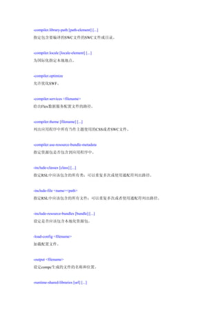 -compiler.library-path [path-element] [...]
指定包含要编译的SWC文件的SWC文件或目录。


-compiler.locale [locale-element] [...]
为国际化指定本地地点。


-compiler.optimize
允许优化SWF。


-compiler.services <filename>
给出Flex数据服务配置文件的路径。


-compiler.theme [filename] [...]
列出应用程序中所有当作主题使用的CSS或者SWC文件。


-compiler.use-resource-bundle-metadata
指定资源包是否包含到应用程序中。


-include-classes [class] [...]
指定RSL中应该包含的所有类；可以重复多次或使用通配符列出路径。


-include-file <name><path>
指定RSL中应该包含的所有文件；可以重复多次或者使用通配符列出路径。


-include-resource-bundles [bundle] [...]
设定是否应该包含本地化资源包。


-load-config <filename>
加载配置文件。


-output <filename>
设定compc生成的文件的名称和位置。


-runtime-shared-libraries [url] [...]
 