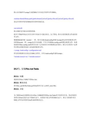 指示本次编译中compc生成的RSL中应该包含的所有外部RSL。


-runtime-shared-library-path [path-element] [rsl-url] [policy-file-url] [rsl-url] [policy-file-url]
设定应用程序使用的RSL的位置和其他信息。


-use-network
指示SWC是否能访问网络资源。
把多个类编译到运行时共享库中的命令可能会很长。为了简化，你可以使用配置文件或者清
单文件。
像MXML编译器（mxmlc）一样，你可以通过load-config参数为compc指定使用的配置文件。
同样跟mxmlc一样，compc也会自动加载一个名字叫做flex-config.xml的默认配置文件。如果
你想使用flex-config.xml的所有内容（它里面的许多参数都是必须的）    ，那么可以使用+=运算
符在默认的配置基础上添加新的配置文件：
->compc -load-config+=configuration.xml
所有的参数都可以设定在XML文档里，并用–load-config传递给compc：
<include-sources>src/.</include-sources>




25.3 . 安装Flex Ant Tasks
25.3节.   Flex


25.3.1. 问题
我想使用Flex 3 SDK中的Flex Ant。

25.3.2. 解决办法
拷贝flex_ant/lib/flexTasks.jar到Ant的库目录 ({ANT_root}/lib)。

25.3.3. 讨论


为了确保Ant总是能够访问由Flex 3 SDK提供的Flex Ant Tasks库中的所有任务，你必须把任
务拷贝到Ant安装目录下的lib目录下。如果你不把文件拷到lib目录下，那么当你制作项目
XML文件时必须使用Ant的-lib参数设定它。
 