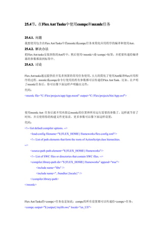 25.4 . 在Flex Ant Tasks
25.4节.  Flex     Tasks中使用compc mxmlc
                         compc mxmlc任务
                         compc和mxmlc


25.4.1. 问题
我想使用包含在Flex Ant Tasks中的mxmlc或compc任务来简化应用程序的编译和使用Ant。

25.4.2. 解决办法
把Flex Ant tasks安装到你的Ant库中，然后使用<mxmlc>或<compc>标签，并把要传递给编译
器的参数都放到标签中。

25.4.3. 讨论


Flex Ant tasks通过提供给开发者预置的常用任务使用，大大的简化了使用Ant编译Flex应用程
序的过程。mxmlc或compc命令行使用的所有参数都可以传递给Flex Ant Task。比如，在声明
了mxmlc任务后，你可以像下面这样声明输出文件：
代码：
<mxmlc file="C:/Flex/projects/app/App.mxml" output="C:/Flex/projects/bin/App.swf">




使用mxmlc Ant 任务后就不用再指定mxmlc的位置和所有运行需要的参数了，这样就节省了
时间，并且使得你的构建文件更易读。更多参数可以像下面这样设置：
代码：
<!-- Get default compiler options. -->
      <load-config filename="${FLEX_HOME}/frameworks/flex-config.xml"/>
      <!-- List of path elements that form the roots of ActionScript class hierarchies.
-->
      <source-path path-element="${FLEX_HOME}/frameworks"/>
      <!-- List of SWC files or directories that contain SWC files. -->
      <compiler.library-path dir="${FLEX_HOME}/frameworks" append="true">
           <include name="libs" />
           <include name="../bundles/{locale}" />
      </compiler.library-path>
</mxmlc>




Flex Ant Tasks的<compc>任务也是如此；compc的所有设置都可以传递给<compc>任务：
<compc output="${output}/mylib.swc" locale="en_US">
 