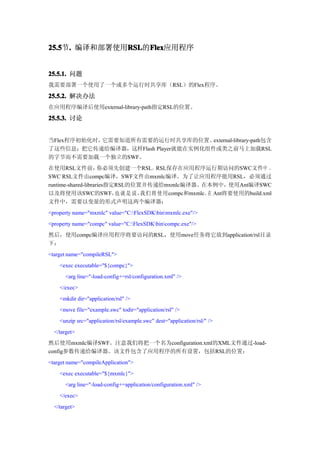 25.5 . 编译和部署使用RSL Flex
25.5节.        RSL Flex应用程序
              RSL的Flex


25.5.1. 问题
我需要部署一个使用了一个或多个运行时共享库（RSL）的Flex程序。

25.5.2. 解决办法
在应用程序编译后使用external-library-path指定RSL的位置。

25.5.3. 讨论


当Flex程序初始化时，它需要知道所有需要的运行时共享库的位置。     external-library-path包含
了这些信息；把它传递给编译器，这样Flash Player就能在实例化组件或类之前马上加载RSL
的字节而不需要加载一个独立的SWF。
在使用RSL文件前，           你必须先创建一个RSL。RSL保存在应用程序运行期访问的SWC文件中 。
SWC RSL文件由compc编译，SWF文件由mxmlc编译。为了让应用程序能用RSL，必须通过
runtime-shared-libraries指定RSL的位置并传递给mxmlc编译器。在本例中，使用Ant编译SWC
以及将使用该SWC的SWF， 就 是 说 ， 们 将 使 用compc和mxmlc。 Ant将要使用的build.xml
                          也     我             在
文件中，需要以变量的形式声明这两个编译器：
<property name="mxmlc" value="C:FlexSDKbinmxmlc.exe"/>
<property name="compc" value="C:FlexSDKbincompc.exe"/>
然后，使用compc编译应用程序将要访问的RSL，使用move任务将它放到application/rsl目录
下：
<target name="compileRSL">
    <exec executable="${compc}">
      <arg line="-load-config+=rsl/configuration.xml" />
    </exec>
    <mkdir dir="application/rsl" />
    <move file="example.swc" todir="application/rsl" />
    <unzip src="application/rsl/example.swc" dest="application/rsl/" />
  </target>
然后使用mxmlc编译SWF。注意我们将把一个名为configuration.xml的XML文件通过-load-
config参数传递给编译器。该文件包含了应用程序的所有设置，包括RSL的位置：
<target name="compileApplication">
    <exec executable="${mxmlc}">
      <arg line="-load-config+=application/configuration.xml" />
    </exec>
  </target>
 