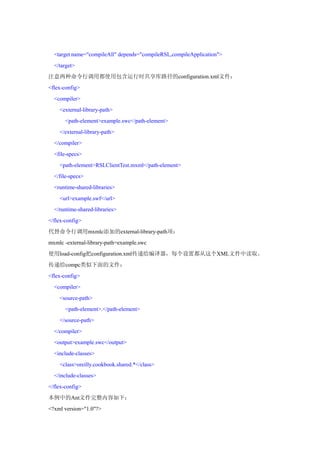 <target name="compileAll" depends="compileRSL,compileApplication">
  </target>
注意两种命令行调用都使用包含运行时共享库路径的configuration.xml文件：
<flex-config>
  <compiler>
    <external-library-path>
       <path-element>example.swc</path-element>
    </external-library-path>
  </compiler>
  <file-specs>
    <path-element>RSLClientTest.mxml</path-element>
  </file-specs>
  <runtime-shared-libraries>
    <url>example.swf</url>
  </runtime-shared-libraries>
</flex-config>
代替命令行调用mxmlc添加的external-library-path项：
mxmlc -external-library-path=example.swc
使用load-config把configuration.xml传递给编译器，每个设置都从这个XML文件中读取。
传递给compc类似下面的文件：
<flex-config>
  <compiler>
    <source-path>
       <path-element>.</path-element>
    </source-path>
  </compiler>
  <output>example.swc</output>
  <include-classes>
    <class>oreilly.cookbook.shared.*</class>
  </include-classes>
</flex-config>
本例中的Ant文件完整内容如下：
<?xml version="1.0"?>
 