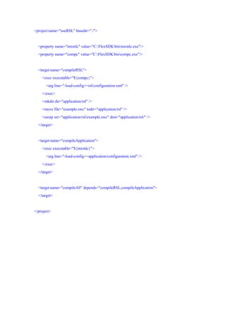 <project name="useRSL" basedir="./">


  <property name="mxmlc" value="C:FlexSDKbinmxmlc.exe"/>
  <property name="compc" value="C:FlexSDKbincompc.exe"/>


  <target name="compileRSL">
    <exec executable="${compc}">
       <arg line="-load-config+=rsl/configuration.xml" />
    </exec>
    <mkdir dir="application/rsl" />
    <move file="example.swc" todir="application/rsl" />
    <unzip src="application/rsl/example.swc" dest="application/rsl/" />
  </target>


  <target name="compileApplication">
    <exec executable="${mxmlc}">
       <arg line="-load-config+=application/configuration.xml" />
    </exec>
  </target>


  <target name="compileAll" depends="compileRSL,compileApplication">
  </target>


</project>
 