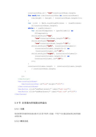 constraintRow.id = "row"
                                   "row"+constraintRows.length;
               for each var row:ConstraintRow in constraintRows){
                   each(var
                  row.height = (height / (constraintRows.length-1));
               }
               var i:int = Math.round(numChildren - (numChildren-
                  2)/constraintRows.length);
               while
               while(i < numChildren){
                  var child:UIComponent = (getChildAt(i) as
                      UIComponent);
                                  "top"
                                  "top",
                  child.setStyle("top"
                      "row"                        ":30"
                      "row"+constraintRows.length+":30"
                                                    ":30");
                                  "bottom"
                                  "bottom",
                  child.setStyle("bottom"
                      "row"                        ":30"
                      "row"+constraintRows.length+":30"
                                                    ":30");
                                  "left"
                                  "left",
                  child.setStyle("left" (constraintColumns[i-
                      (constraintColumns.length/2)-2] as
                                             ":10"
                                             ":10");
                       ConstraintColumn).id+":10"
                                  "right" (constraintColumns[i-
                                  "right",
                  child.setStyle("right"
                      (constraintColumns.length/2)-2] as
                                            ":10"
                                            ":10");
                      ConstraintColumn).id+":10"
                  i++;
               }
               constraintColumns.length = constraintColumns.length
                  / constraintRows.length;
           }

       ]]>
   </mx:Script>
   <mx:constraintRows>
       <mx:ConstraintRow id="row" height="100%"/>
   </mx:constraintRows>
   <mx:Button click="addText(event)" label="add text"/>
   <mx:Button click="addRow(event)" label="add row" x="150"/>
</mx:Canvas>




3.9 节 在容器内控制滚动和溢出

3.9.1 问题

你需要禁用容器的垂直滚动条并且在某个组件上创建一个用户可以通过鼠标滑过来控制滚
动的区域。

3.9.2 解决办法
 