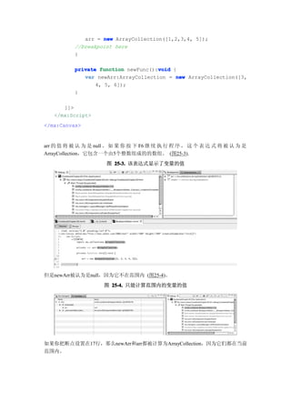 arr = new ArrayCollection([1,2,3,4, 5]);
          //breakpoint here
          }

                                     void
          private function newFunc():void {
             var newArr:ArrayCollection = new ArrayCollection([3,
                 4, 5, 6]);
          }

      ]]>
   </mx:Script>
</mx:Canvas>


arr 的 值 将 被 认 为 是 null 。 如 果 你 按 下 F6 继 续 执 行 程 序 ， 这 个 表 达 式 将 被 认 为 是
ArrayCollection，它包含一个由5个整数组成的的数组。 (图25-3).
                     图 25-3. 该表达式显示了变量的值




但是newArr被认为是null，因为它不在范围内 (图25-4)。
                     图 25-4. 只能计算范围内的变量的值




如果你把断点设置在17行，那么newArr和arr都被计算为ArrayCollection，因为它们都在当前
范围内。
 
